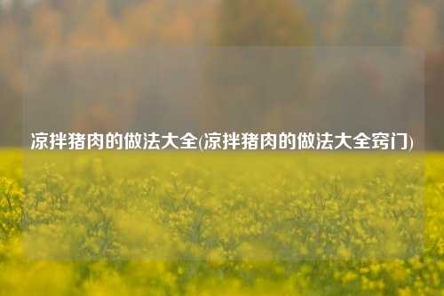 凉拌猪肉的做法大全(凉拌猪肉的做法大全窍门)